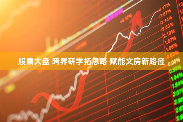 股票大盘 跨界研学拓思路 赋能文房新路径