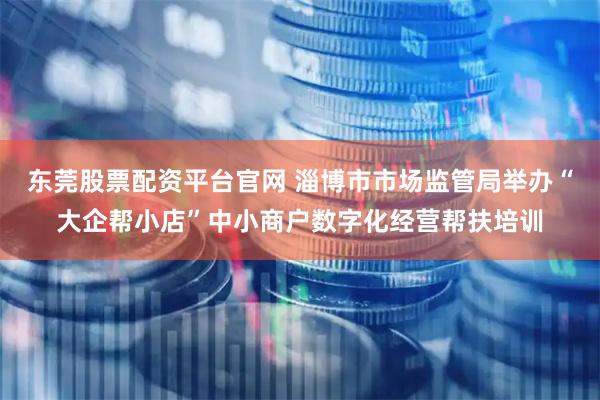 东莞股票配资平台官网 淄博市市场监管局举办“大企帮小店”中小商户数字化经营帮扶培训