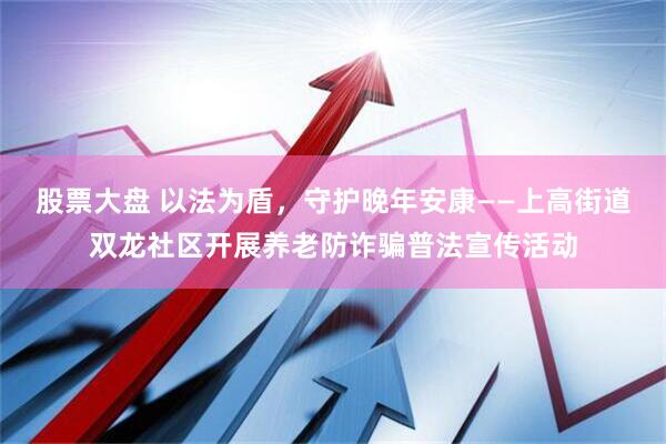 股票大盘 以法为盾，守护晚年安康——上高街道双龙社区开展养老防诈骗普法宣传活动