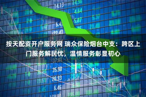 按天配资开户服务网 瑞众保险烟台中支：跨区上门服务解民忧，温情服务彰显初心