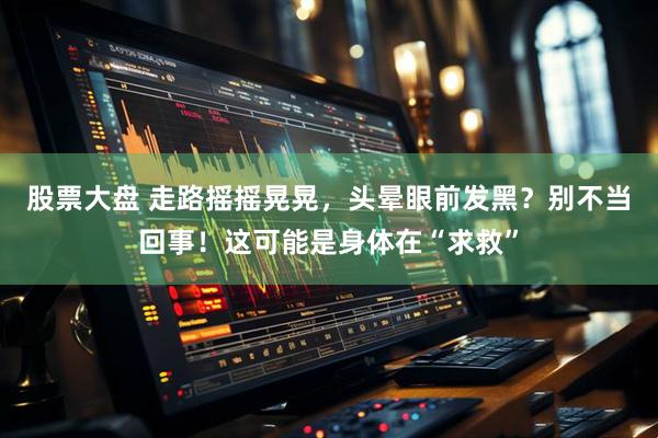 股票大盘 走路摇摇晃晃，头晕眼前发黑？别不当回事！这可能是身体在“求救”