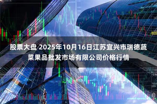 股票大盘 2025年10月16日江苏宜兴市瑞德蔬菜果品批发市场有限公司价格行情