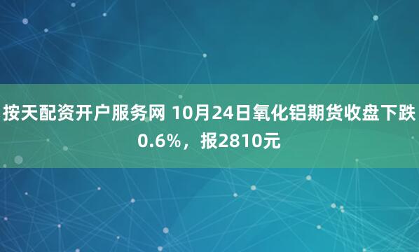 按天配资开户服务网 10月24日氧化铝期货收盘下跌0.6%，报2810元