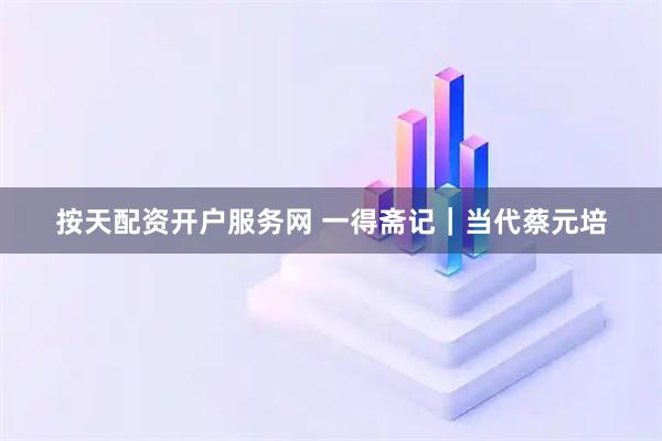 按天配资开户服务网 一得斋记｜当代蔡元培