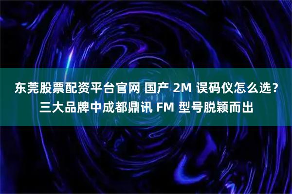 东莞股票配资平台官网 国产 2M 误码仪怎么选？三大品牌中成都鼎讯 FM 型号脱颖而出