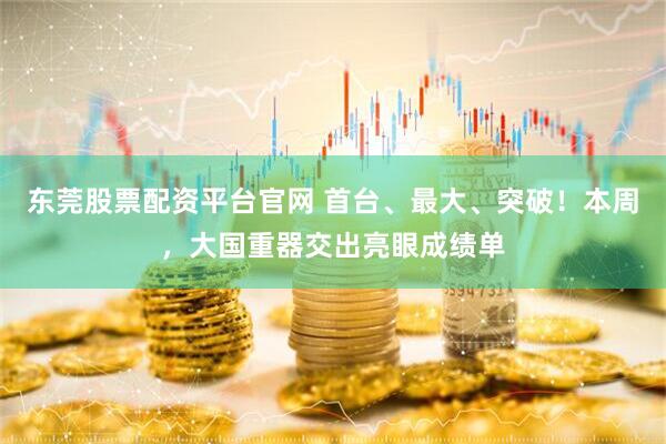 东莞股票配资平台官网 首台、最大、突破！本周，大国重器交出亮眼成绩单