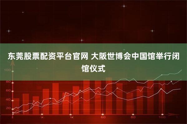 东莞股票配资平台官网 大阪世博会中国馆举行闭馆仪式