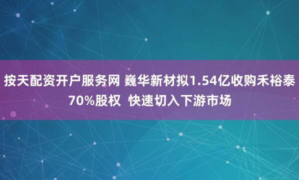 按天配资开户服务网 巍华新材拟1.54亿收购禾裕泰70%股权  快速切入下游市场